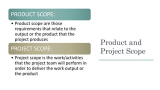 Product and
Project Scope
PRODUCT SCOPE:
• Product scope are those
requirements that relate to the
output or the product t...
