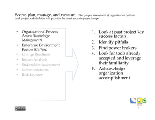 $$
Scope, plan, manage, and measure - The proper assessment of organization culture
and project stakeholders will provide the most accurate project scope
1.  Look at past project key
success factors
2.  Identify pitfalls
3.  Find power brokers
4.  Look for tools already
accepted and leverage
their familiarity
5.  Acknowledge
organization
accomplishment
•  Organizational Process
Assets (Knowledge
Management)
•  Enterprise Environment
Factors (Culture)
•  Change Readiness
•  Impact Analysis
•  Stakeholder Assessment
•  Communications
•  Risk Register
11
 