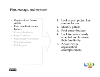 $$
Plan, manage, and measure
1.  Look at past project key
success factors
2.  Identify pitfalls
3.  Find power brokers
4.  Look for tools already
accepted and leverage
their familiarity
5.  Acknowledge
organization
accomplishment
•  Organizational Process
Assets
•  Enterprise Environment
Factors
•  Change Readiness
•  Impact Analysis
•  Stakeholder Assessment
•  Communications
•  Risk Register
17
 