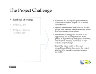 $$
The Project Challenge
•  Resistance and inadequate sponsorship are
common reasons that projects fail to deliver
desired results
•  Leaders underestimate how hard it is to drive
people from a known comfort zone – no matter
how desirable the future seems
•  Whether the starting point is a crisis or an
opportunity, the challenge remains that a
project changes the way employees, customers,
and investors perceive, experience, or cope
with the project change
•  Even if the future reality is clear and
compelling and better than today, the project
also has to be framed as necessary or even
inevitable
•  Realities of change
•  PMBOK 4.0
•  People, Process,
Technology
5
 