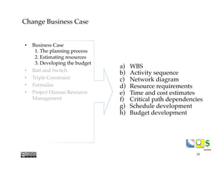 $$
Change Business Case
a)  WBS
b)  Activity sequence
c)  Network diagram
d)  Resource requirements
e)  Time and cost estimates
f)  Critical path dependencies
g)  Schedule development
h)  Budget development
•  Business Case
1. The planning process
2. Estimating resources
3. Developing the budget
•  Bait and Switch
•  Triple Constraint
•  Formulas
•  Project Human Resource"
Management
50
 