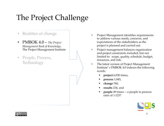 $$
The Project Challenge
•  Project Management identiﬁes requirements
to address various needs, concerns, and
expectations of the stakeholders as the
project is planned and carried out. 
•  Project management balances organization
and project constraints included, but not
limited to:  scope, quality, schedule, budget,
resources, and risk.
•  The latest version of Project Management
Institute’s PMBOK 4.0 indexes the following
words:
§  project 6,030 times,
§  process 1,845,
§  change 760,
§  results 234, and
§  people 49 times -- a people to process
ratio of 1:123? 
•  Realities of change
•  PMBOK 4.0 – The Project
Management Book of Knowledge, "
The Project Management Institute
•  People, Process,
Technology
6
 