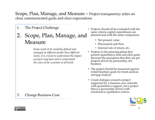 $$
1.  The Project Challenge
2.  Scope, Plan, Manage, and"
Measure
Scope needs to be carefully deﬁned and !
managed as different people have different!
needs, it is crucial to understand the impact!
a project may have and to understand!
the voice of the customer at all levels
3.  Change Business Case
•  Projects should all be evaluated with the
same criteria capital expenditures are
planned and with the same comparison:
•  Net present value
•  Discounted cash ﬂow
•  Internal rate of return, etc..
•  Projects in the planning phase that
present quantitative data and clear goals
decrease the perception that they are pet
projects driven by personality, not
business
•  The project should be measured against
initial baselines goals for trend analysis
and gap analysis
•  Create dialogue around a project
supported by a business case rationale
with quantitative support, not a project
that is a personality driven with
emotional or qualitative criteria
Scope, Plan, Manage, and Measure – Project transparency relies on
clear, communicated goals and clear expectations"
9
 