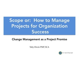 Toby Elwin PMP, SCA
SCA = Special Change Agent
Scope or: How to Manage
Projects for Organization
Success
Change Management as a Project Promise
 