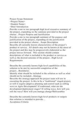 Project Scope Statement
<Project Name>
<Student Name>
<Date>Introduction
Provide a one to two paragraph high level executive summary of
the project, expanding on the summary provided in the project
charter…Project Purpose and Justification
Provide a one to two paragraph summary of the purpose and
justification of the project, expanding on the justification
provided in the project charter…Scope Description
Describe all currently known characteristics of the project’s
product or service. All details may not be known at the onset of
the project and this may be progressively elaborated as the
project moves forward. This section should contain
descriptions of what is included in the product or service as
well as the desired outcome of the project…High Level
Requirements
Describe the currently known high-level capabilities of the
solution to be met by successful completion of the
project…Boundaries
Identify what should be included in the solution as well as what
should not be included…Strategy
Describe the strategy/approach the project team will use in
executing the project. Is this to be a “traditional” staged project,
or will it require adaptive planning and control such as rolling
wave or Agile Development? If traditional, what are the
development/deployment stages? If rolling wave, how will you
roll the wave? How will you manage change?Deliverables
Describe the currently known high-level products or outputs
that solution is intended to provide…
Acceptance Criteria
 