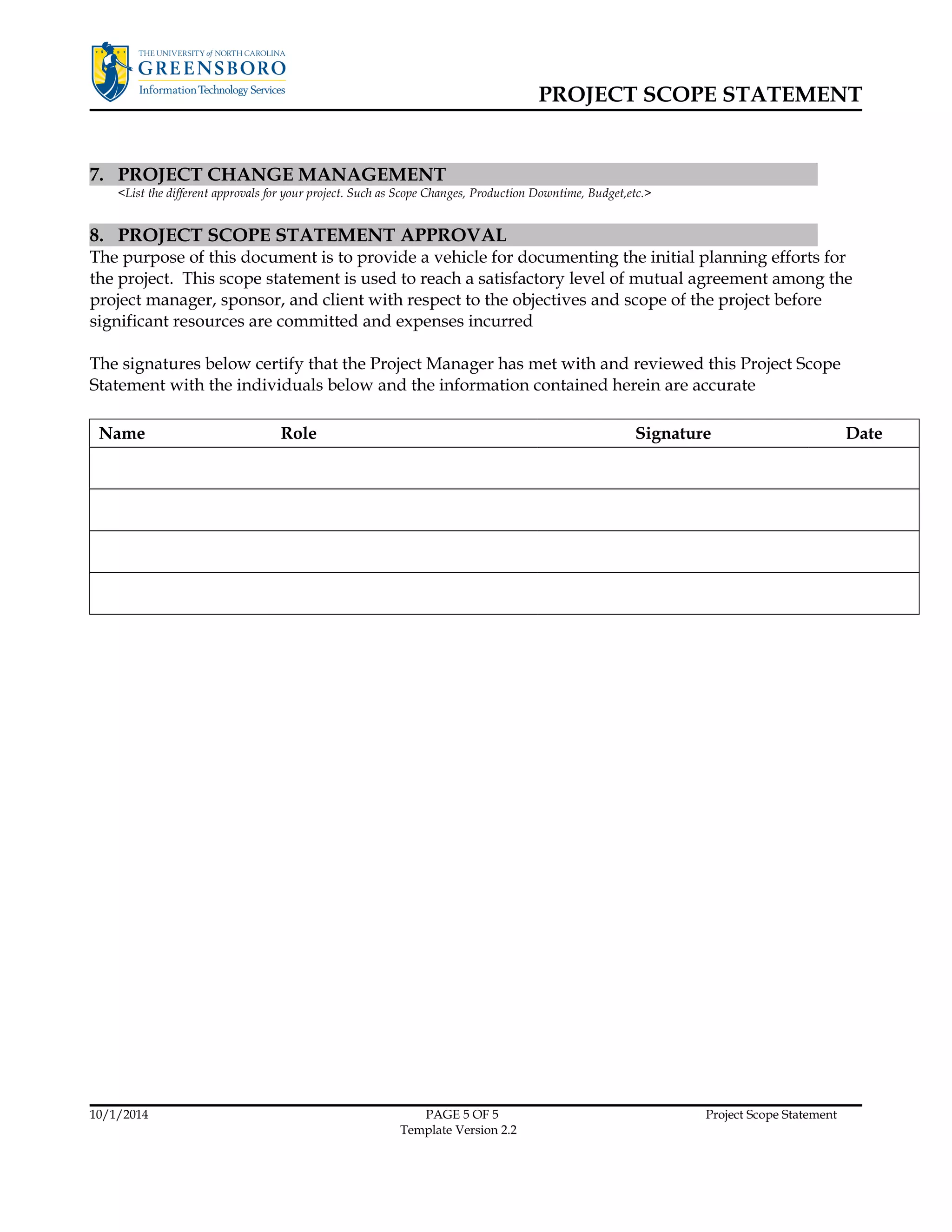 PROJECT SCOPE STATEMENT 
7. PROJECT CHANGE MANAGEMENT 
<List the different approvals for your project. Such as Scope Changes, Production Downtime, Budget,etc.> 
8. PROJECT SCOPE STATEMENT APPROVAL 
The purpose of this document is to provide a vehicle for documenting the initial planning efforts for 
the project. This scope statement is used to reach a satisfactory level of mutual agreement among the 
project manager, sponsor, and client with respect to the objectives and scope of the project before 
significant resources are committed and expenses incurred 
The signatures below certify that the Project Manager has met with and reviewed this Project Scope 
Statement with the individuals below and the information contained herein are accurate 
Name Role Signature Date 
10/1/2014 PAGE 5 OF 5 Project Scope Statement 
Template Version 2.2 
 