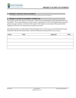 PROJECT SCOPE STATEMENT 
7. PROJECT CHANGE MANAGEMENT 
<List the different approvals for your project. Such as Scope Changes, Production Downtime, Budget,etc.> 
8. PROJECT SCOPE STATEMENT APPROVAL 
The purpose of this document is to provide a vehicle for documenting the initial planning efforts for 
the project. This scope statement is used to reach a satisfactory level of mutual agreement among the 
project manager, sponsor, and client with respect to the objectives and scope of the project before 
significant resources are committed and expenses incurred 
The signatures below certify that the Project Manager has met with and reviewed this Project Scope 
Statement with the individuals below and the information contained herein are accurate 
Name Role Signature Date 
10/1/2014 PAGE 5 OF 5 Project Scope Statement 
Template Version 2.2 
 