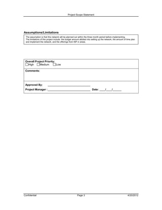 Project Scope Statement




Assumptions/Limitations
 The assumption is that this network will be planned out within the three month period before implementing.
 The limitations of this project include: the budget amount allotted into setting up the network, the amount of time plan
 and implement the network, and the offerings from ISP in areas.




 Overall Project Priority:
   High      Medium        Low

 Comments:




 Approved By:            _____________________________
 Project Manager : _____________________________ Date: ____/____/______




Confidential                                             Page 3                                                  4/20/2012
 