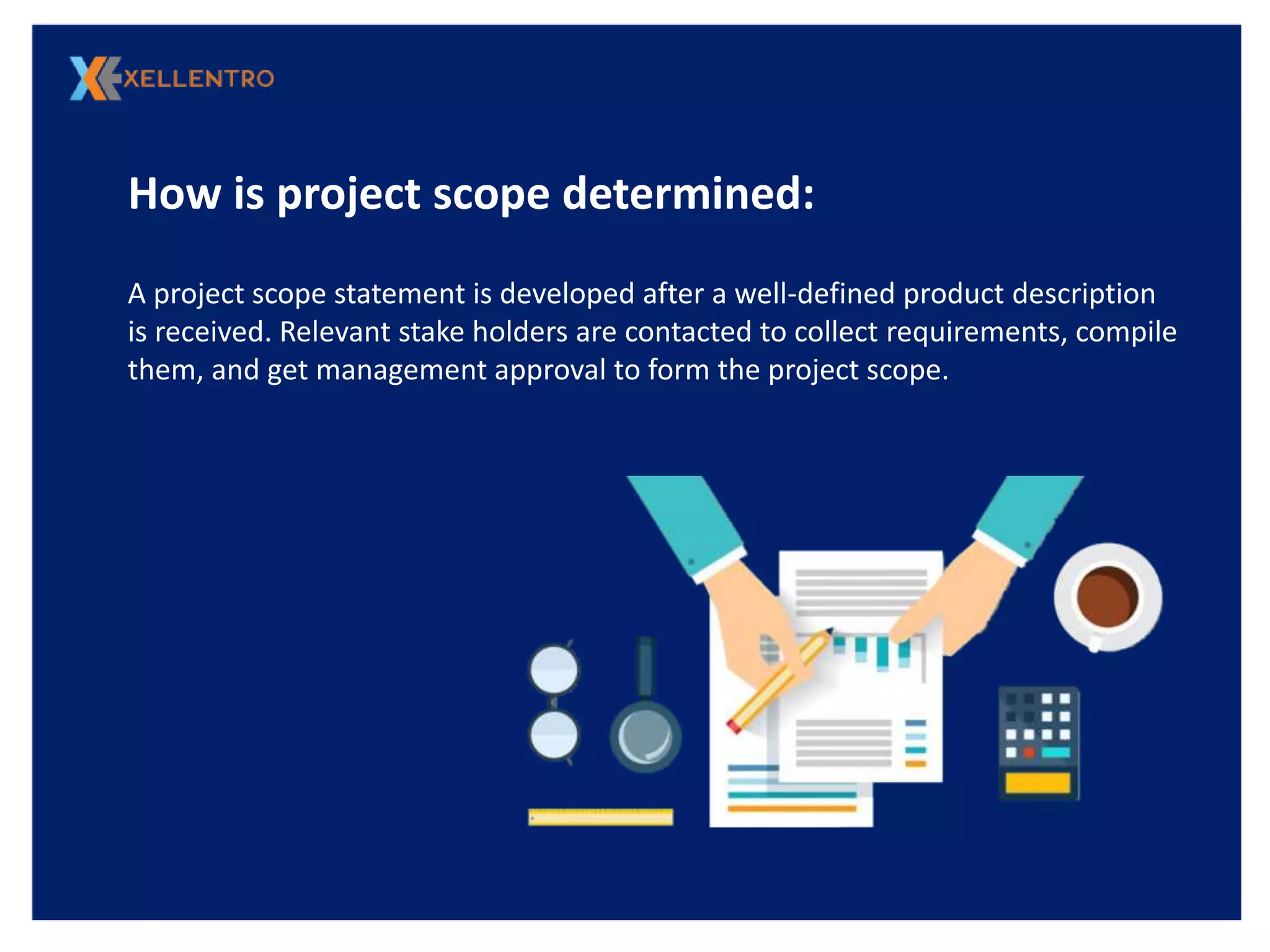 How is project scope determined:
A project scope statement is developed after a well-defined product description
is received. Relevant stake holders are contacted to collect requirements, compile
them, and get management approval to form the project scope.
 