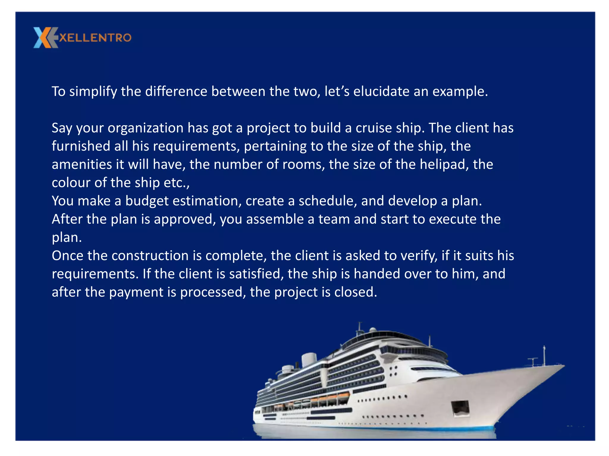 To simplify the difference between the two, let’s elucidate an example.
Say your organization has got a project to build a cruise ship. The client has
furnished all his requirements, pertaining to the size of the ship, the
amenities it will have, the number of rooms, the size of the helipad, the
colour of the ship etc.,
You make a budget estimation, create a schedule, and develop a plan.
After the plan is approved, you assemble a team and start to execute the
plan.
Once the construction is complete, the client is asked to verify, if it suits his
requirements. If the client is satisfied, the ship is handed over to him, and
after the payment is processed, the project is closed.
 