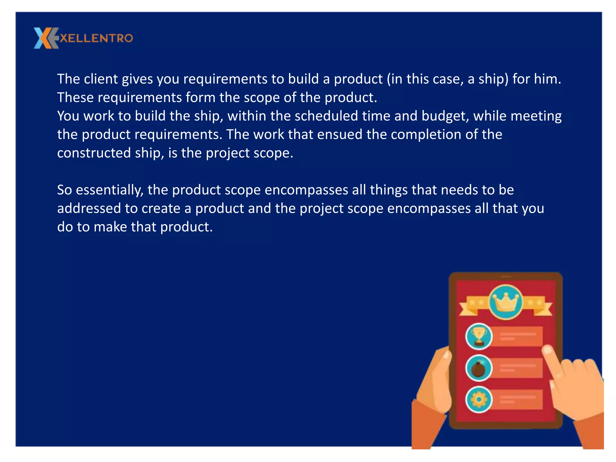 The client gives you requirements to build a product (in this case, a ship) for him.
These requirements form the scope of the product.
You work to build the ship, within the scheduled time and budget, while meeting
the product requirements. The work that ensued the completion of the
constructed ship, is the project scope.
So essentially, the product scope encompasses all things that needs to be
addressed to create a product and the project scope encompasses all that you
do to make that product.
 