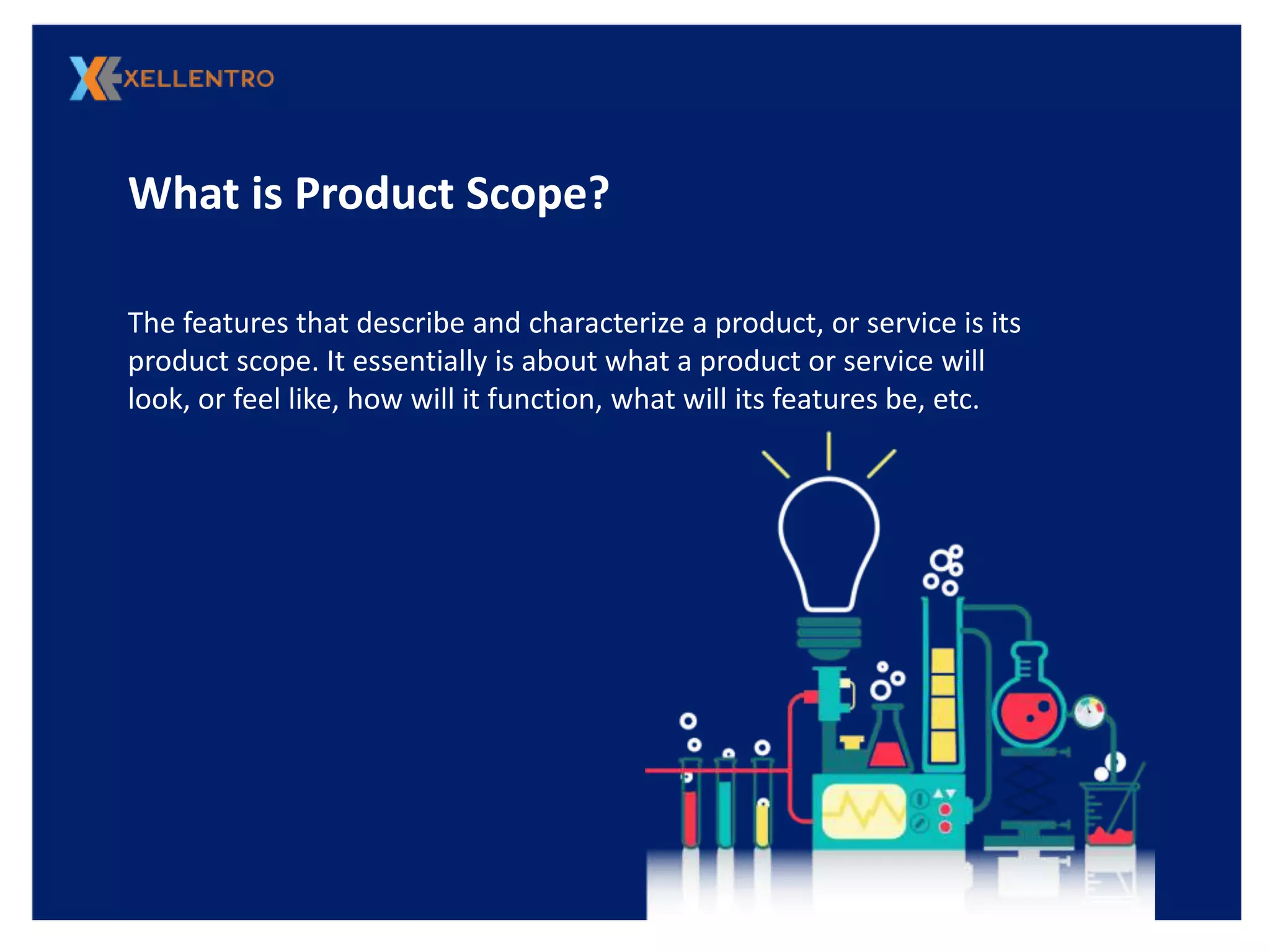 What is Product Scope?
The features that describe and characterize a product, or service is its
product scope. It essentially is about what a product or service will
look, or feel like, how will it function, what will its features be, etc.
 