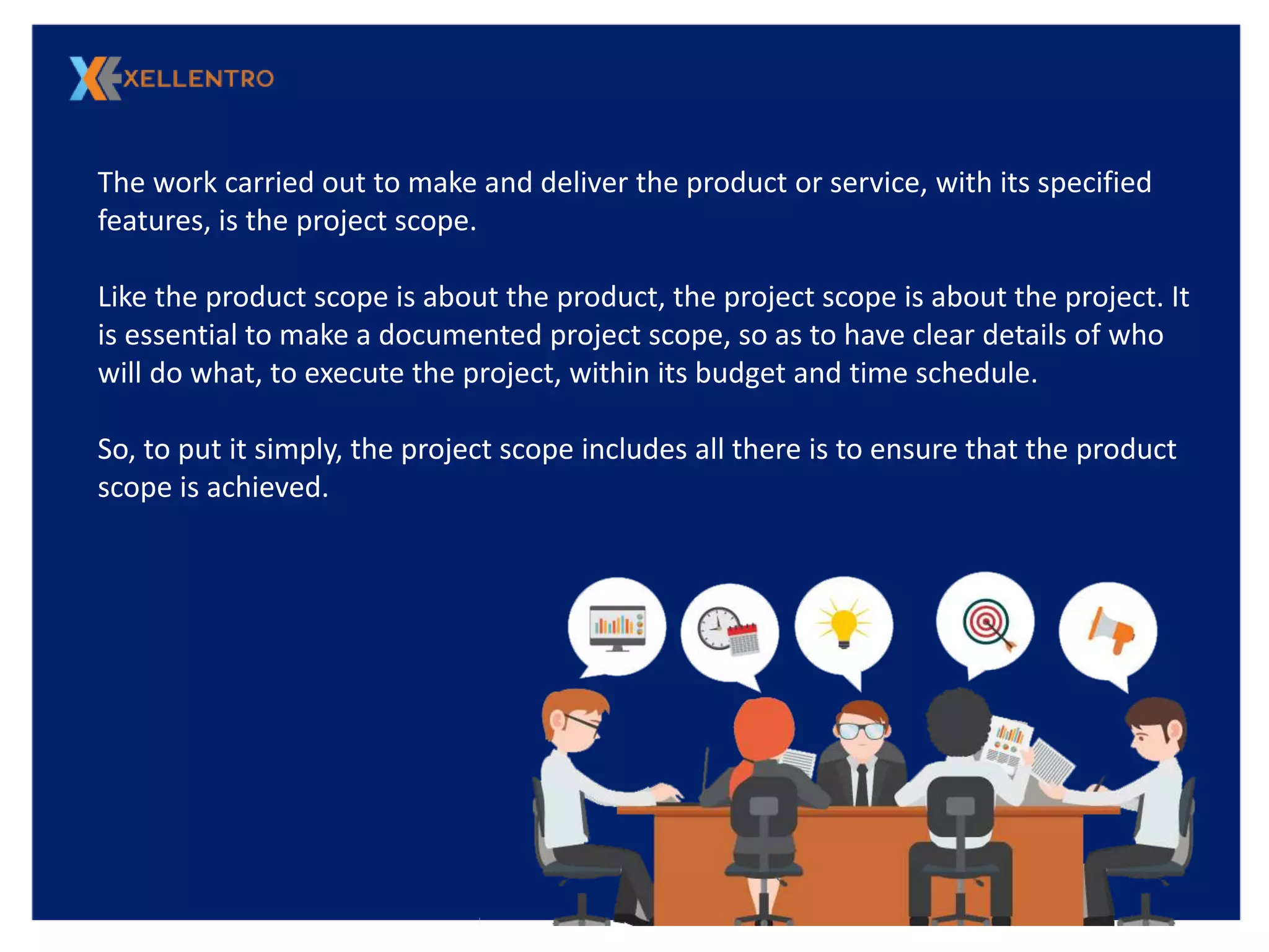 The work carried out to make and deliver the product or service, with its specified
features, is the project scope.
Like the product scope is about the product, the project scope is about the project. It
is essential to make a documented project scope, so as to have clear details of who
will do what, to execute the project, within its budget and time schedule.
So, to put it simply, the project scope includes all there is to ensure that the product
scope is achieved.
 