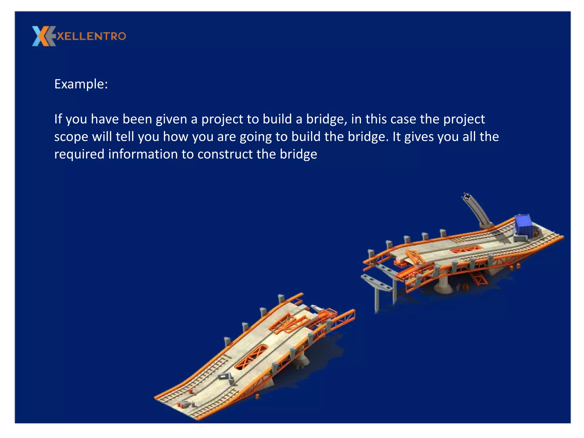 Example:
If you have been given a project to build a bridge, in this case the project
scope will tell you how you are going to build the bridge. It gives you all the
required information to construct the bridge
 