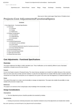 6/25/2014 Projects:Cost Adjustments/FunctionalSpecs - OpenbravoWiki 
Log in / create account 
Openbravo.com Partner Portal Issues Blogs Forge Exchange University Downloads 
View source | View content page | Page history | Printable version 
Projects:Cost Adjustments/FunctionalSpecs 
Contents 
1 Cost Adjustments ­Functional 
Specifications 
1.1 Overview 
1.1.1 Purpose 
1.1.2 Scope 
1.1.3 References 
1.2 Design Considerations 
1.2.1 Assumptions 
1.2.2 Dependencies 
1.2.3 Constraints 
1.3 Glossary 
1.4 Functional Requirements 
1.4.1 Business process definition 
1.4.2 User stories 
1.4.3 Functional requirements based on business processes 
1.4.4 User Interface Mockups 
1.5 Technical Requirements 
1.6 Non­Functional 
Requirements 
1.7 Open Discussion Items 
1.8 Closed Discussion Items 
Cost Adjustments ­Functional 
Specifications 
Overview 
This project implements the ability to modify calculated costs. These modifications can be needed by different causes. Backdated 
transactions or landed cost are the most common. 
Purpose 
Current Cost Engine is based on Perpetual Costing. This means that any calculated cost shouldn't be modified. Because of this restriction 
there are some cases that currently cannot be resolved. To solve this Cost Adjustments are needed. With this project it would be able to fix 
unexpected cost results when transactions are not registered in the system in the same order that happened or to implement landed costs. 
Scope 
The scope of this project is to create a new functionality to manage cost adjustments. This project also enables the possibility to create 
modules with processes to adjust costs. 
References 
This project is an extension of the Costing Engine, deep knowledge of this functionality is required. 
Design Considerations 
Assumptions 
The Cost Adjustment process should be possible to be extended by modules. 
Dependencies 
Existing core processes retrieving transaction costs should be reviewed to ensure that adjustments are included when needed. 
http://wiki.openbravo.com/wiki/Projects:Cost_Adjustments/FunctionalSpecs 1/5 
 