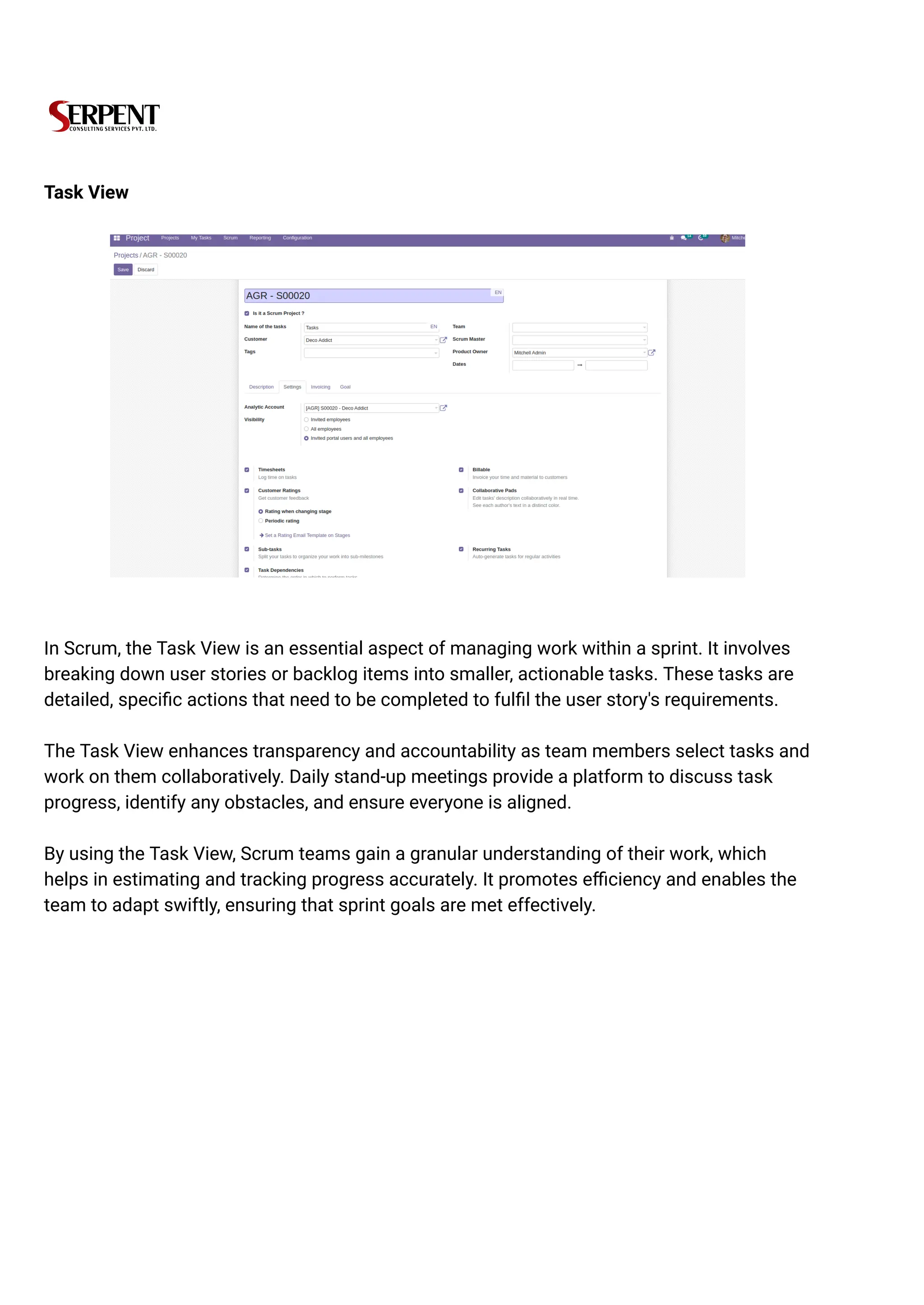 Task View
In Scrum, the Task View is an essential aspect of managing work within a sprint. It involves
breaking down user stories or backlog items into smaller, actionable tasks. These tasks are
detailed, specific actions that need to be completed to fulfil the user story's requirements.
The Task View enhances transparency and accountability as team members select tasks and
work on them collaboratively. Daily stand-up meetings provide a platform to discuss task
progress, identify any obstacles, and ensure everyone is aligned.
By using the Task View, Scrum teams gain a granular understanding of their work, which
helps in estimating and tracking progress accurately. It promotes efficiency and enables the
team to adapt swiftly, ensuring that sprint goals are met effectively.
 