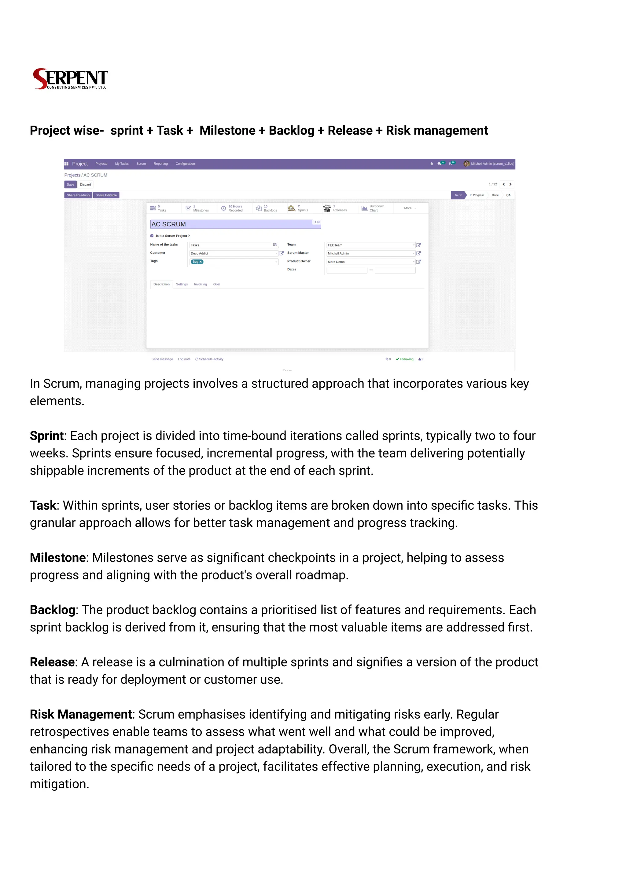 Project wise- sprint + Task + Milestone + Backlog + Release + Risk management
In Scrum, managing projects involves a structured approach that incorporates various key
elements.
Sprint: Each project is divided into time-bound iterations called sprints, typically two to four
weeks. Sprints ensure focused, incremental progress, with the team delivering potentially
shippable increments of the product at the end of each sprint.
Task: Within sprints, user stories or backlog items are broken down into specific tasks. This
granular approach allows for better task management and progress tracking.
Milestone: Milestones serve as significant checkpoints in a project, helping to assess
progress and aligning with the product's overall roadmap.
Backlog: The product backlog contains a prioritised list of features and requirements. Each
sprint backlog is derived from it, ensuring that the most valuable items are addressed first.
Release: A release is a culmination of multiple sprints and signifies a version of the product
that is ready for deployment or customer use.
Risk Management: Scrum emphasises identifying and mitigating risks early. Regular
retrospectives enable teams to assess what went well and what could be improved,
enhancing risk management and project adaptability. Overall, the Scrum framework, when
tailored to the specific needs of a project, facilitates effective planning, execution, and risk
mitigation.
 