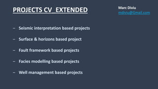 PROJECTS CV_EXTENDED
‒ Seismic interpretation based projects
‒ Surface & horizons based project
‒ Fault framework based projects
‒ Facies modelling based projects
‒ Well management based projects
Marc Diviu
mdiviu@Gmail.com
 