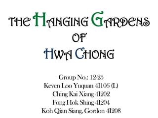 THE HANGING GARDENS
OF
HWA CHONG
Group No.: 12-25
Keven Loo Yuquan 4I106 (L)
ChingKai Xiang 4I202
Fong Hok Shing 4I204
Koh Qian Siang, Gordon 4I208
 