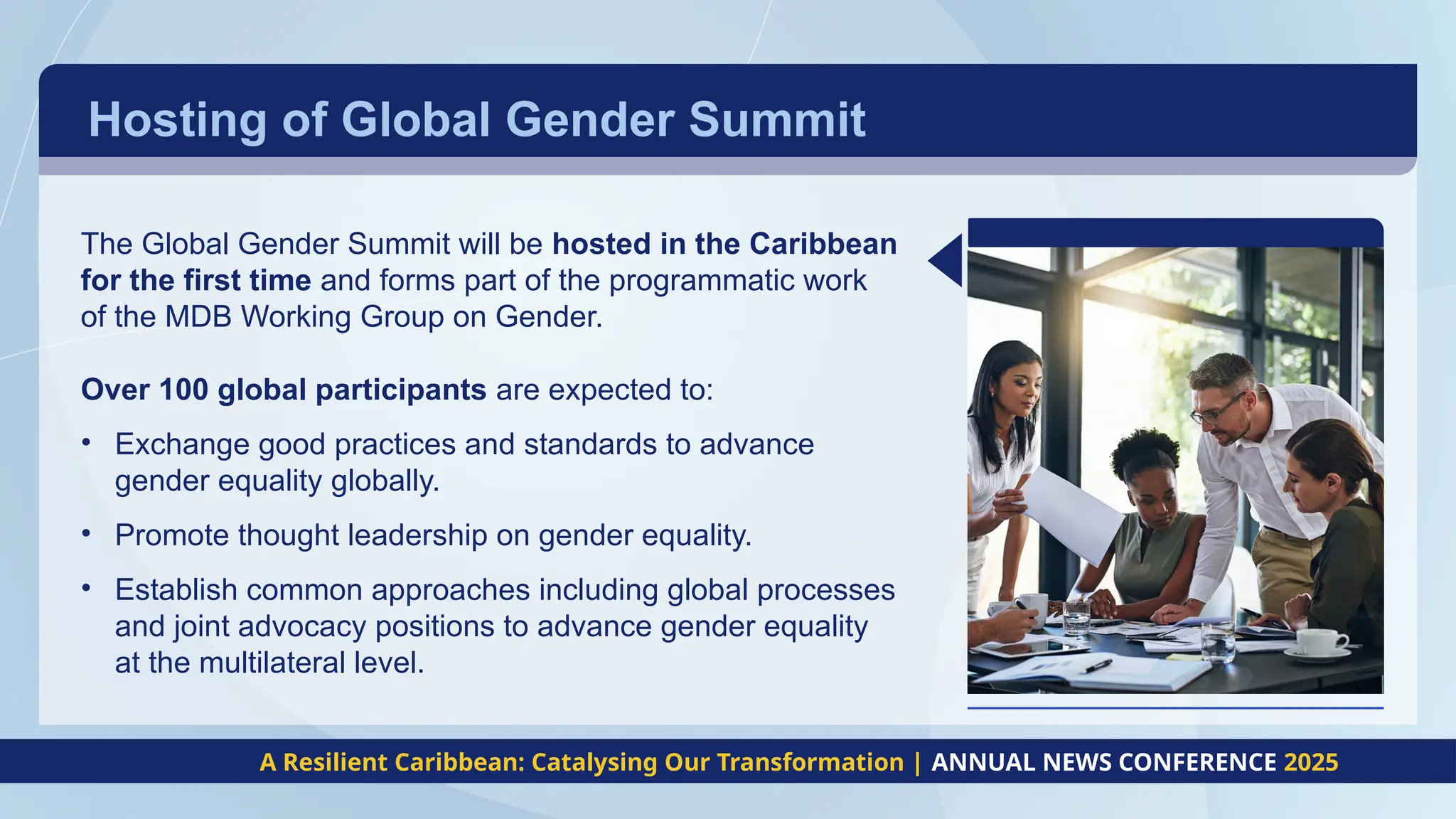 Hosting of Global Gender Summit
A Resilient Caribbean: Catalysing Our Transformation | ANNUAL NEWS CONFERENCE 2025
The Global Gender Summit will be hosted in the Caribbean
for the first time and forms part of the programmatic work
of the MDB Working Group on Gender.
Over 100 global participants are expected to:
• Exchange good practices and standards to advance
gender equality globally.
• Promote thought leadership on gender equality.
• Establish common approaches including global processes
and joint advocacy positions to advance gender equality
at the multilateral level.
 