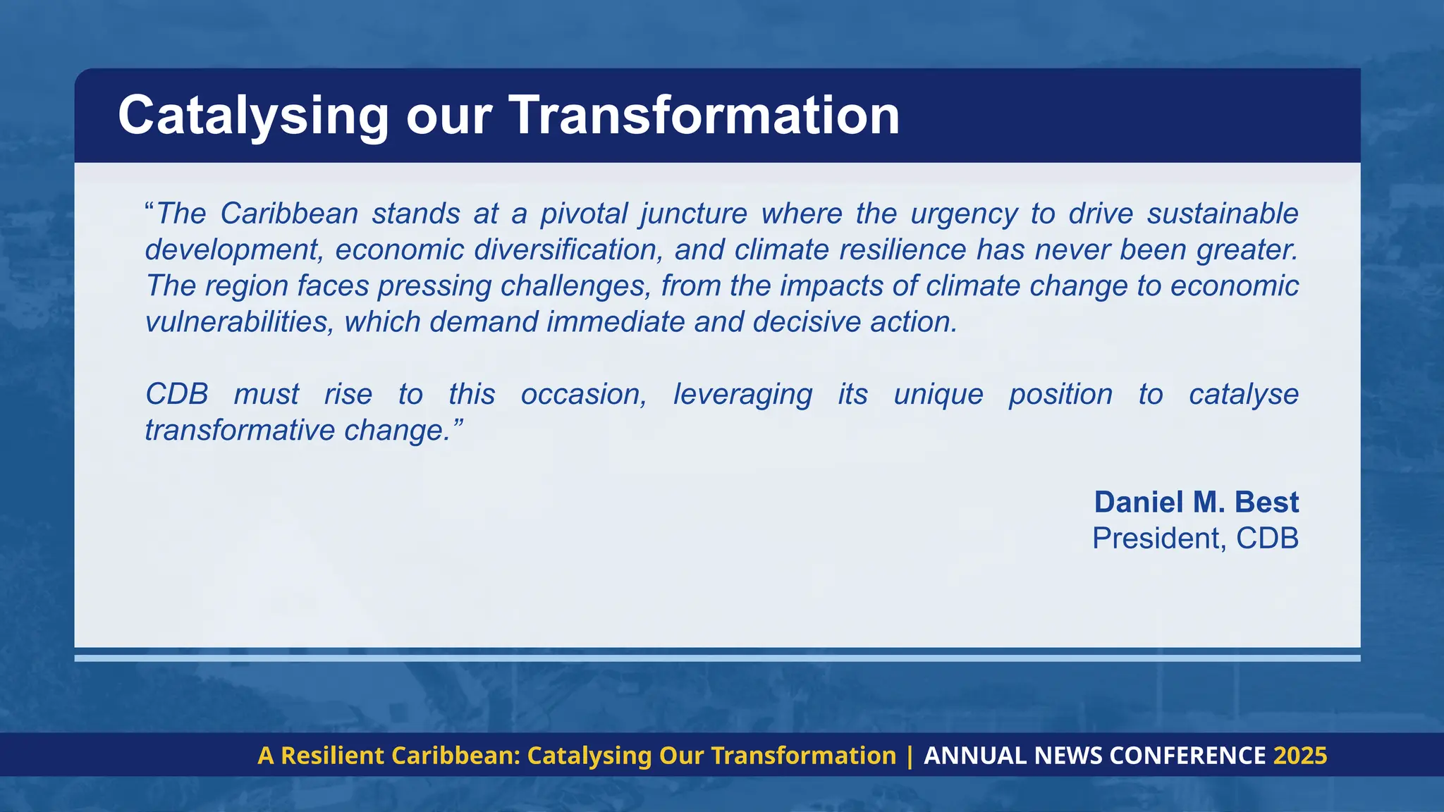 “The Caribbean stands at a pivotal juncture where the urgency to drive sustainable
development, economic diversification, and climate resilience has never been greater.
The region faces pressing challenges, from the impacts of climate change to economic
vulnerabilities, which demand immediate and decisive action.
CDB must rise to this occasion, leveraging its unique position to catalyse
transformative change.”
Daniel M. Best
President, CDB
Catalysing our Transformation
A Resilient Caribbean: Catalysing Our Transformation | ANNUAL NEWS CONFERENCE 2025
 