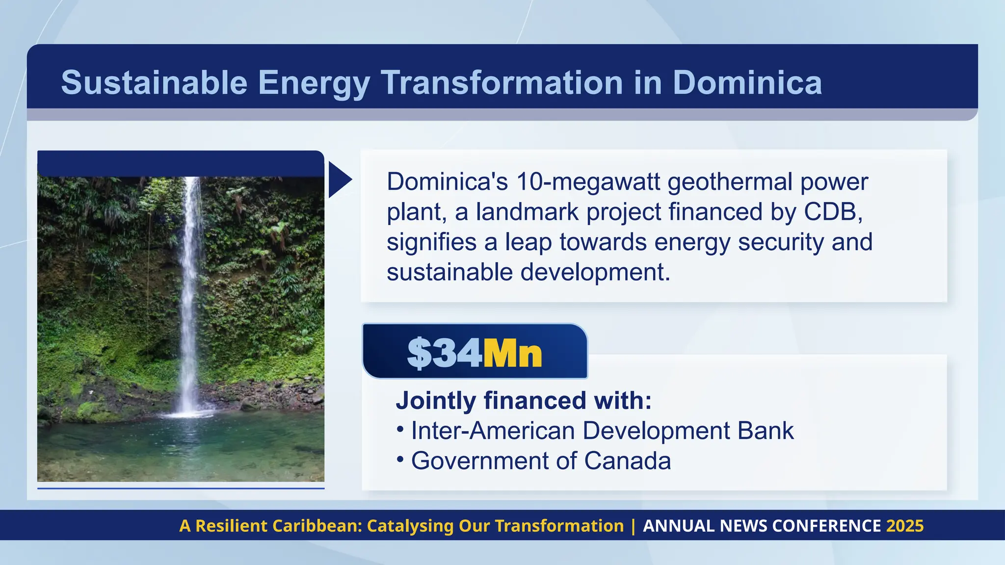 Sustainable Energy Transformation in Dominica
A Resilient Caribbean: Catalysing Our Transformation | ANNUAL NEWS CONFERENCE 2025
$34Mn
Dominica's 10-megawatt geothermal power
plant, a landmark project financed by CDB,
signifies a leap towards energy security and
sustainable development.
Jointly financed with:
• Inter-American Development Bank
• Government of Canada
 