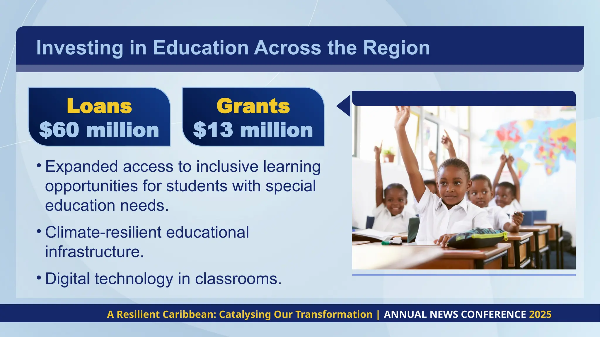 Investing in Education Across the Region
• Expanded access to inclusive learning
opportunities for students with special
education needs.
• Climate-resilient educational
infrastructure.
• Digital technology in classrooms.
A Resilient Caribbean: Catalysing Our Transformation | ANNUAL NEWS CONFERENCE 2025
Loans
$60 million
Grants
$13 million
 