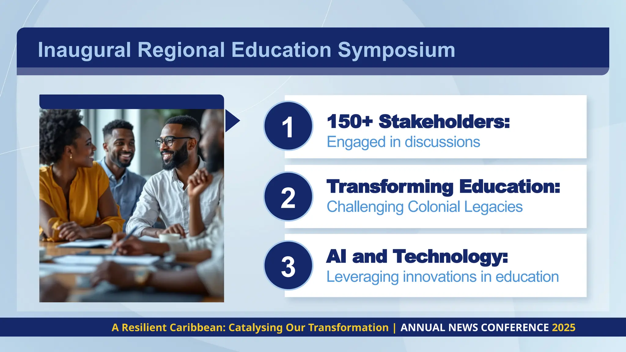 Inaugural Regional Education Symposium
c
c
c
A Resilient Caribbean: Catalysing Our Transformation | ANNUAL NEWS CONFERENCE 2025
2
1 150+ Stakeholders:
Engaged in discussions
Transforming Education:
Challenging Colonial Legacies
AI and Technology:
Leveraging innovations in education
3
 