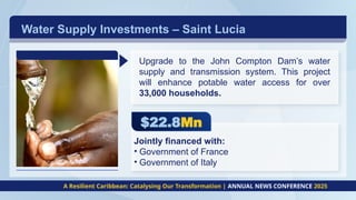 Water Supply Investments – Saint Lucia
A Resilient Caribbean: Catalysing Our Transformation | ANNUAL NEWS CONFERENCE 2025
$22.8Mn
Upgrade to the John Compton Dam’s water
supply and transmission system. This project
will enhance potable water access for over
33,000 households.
Jointly financed with:
• Government of France
• Government of Italy
 