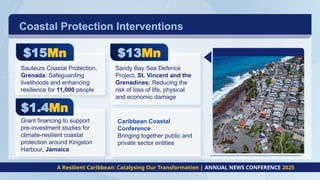 Coastal Protection Interventions
A Resilient Caribbean: Catalysing Our Transformation | ANNUAL NEWS CONFERENCE 2025
$15Mn
Sauteurs Coastal Protection,
Grenada: Safeguarding
livelihoods and enhancing
resilience for 11,000 people
$13Mn
Sandy Bay Sea Defence
Project, St. Vincent and the
Grenadines: Reducing the
risk of loss of life, physical
and economic damage
$1.4Mn
Grant financing to support
pre-investment studies for
climate-resilient coastal
protection around Kingston
Harbour, Jamaica
Caribbean Coastal
Conference
Bringing together public and
private sector entities
 