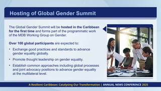 Hosting of Global Gender Summit
A Resilient Caribbean: Catalysing Our Transformation | ANNUAL NEWS CONFERENCE 2025
The Global Gender Summit will be hosted in the Caribbean
for the first time and forms part of the programmatic work
of the MDB Working Group on Gender.
Over 100 global participants are expected to:
• Exchange good practices and standards to advance
gender equality globally.
• Promote thought leadership on gender equality.
• Establish common approaches including global processes
and joint advocacy positions to advance gender equality
at the multilateral level.
 