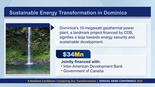 Sustainable Energy Transformation in Dominica
A Resilient Caribbean: Catalysing Our Transformation | ANNUAL NEWS CONFERENCE 2025
$34Mn
Dominica's 10-megawatt geothermal power
plant, a landmark project financed by CDB,
signifies a leap towards energy security and
sustainable development.
Jointly financed with:
• Inter-American Development Bank
• Government of Canada
 