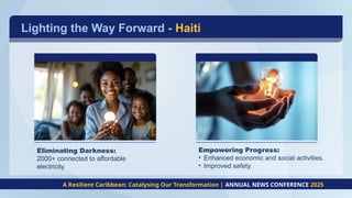 Lighting the Way Forward - Haiti
Eliminating Darkness:
2000+ connected to affordable
electricity
Empowering Progress:
• Enhanced economic and social activities.
• Improved safety.
A Resilient Caribbean: Catalysing Our Transformation | ANNUAL NEWS CONFERENCE 2025
 