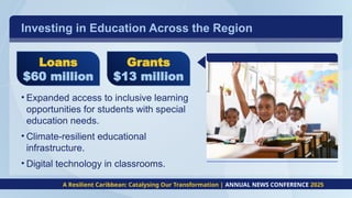 Investing in Education Across the Region
• Expanded access to inclusive learning
opportunities for students with special
education needs.
• Climate-resilient educational
infrastructure.
• Digital technology in classrooms.
A Resilient Caribbean: Catalysing Our Transformation | ANNUAL NEWS CONFERENCE 2025
Loans
$60 million
Grants
$13 million
 