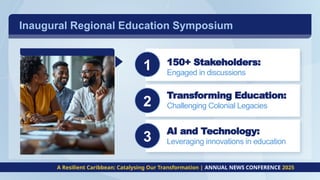Inaugural Regional Education Symposium
c
c
c
A Resilient Caribbean: Catalysing Our Transformation | ANNUAL NEWS CONFERENCE 2025
2
1 150+ Stakeholders:
Engaged in discussions
Transforming Education:
Challenging Colonial Legacies
AI and Technology:
Leveraging innovations in education
3
 