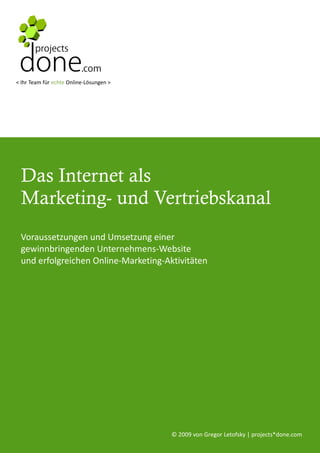 < Ihr Team für echte Online-Lösungen >




 Das Internet als
 Marketing- und Vertriebskanal
 Voraussetzungen und Umsetzung einer
 gewinnbringenden Unternehmens-Website
 und erfolgreichen Online-Marketing-Aktivitäten




                                         © 2009 von Gregor Letofsky | projects*done.com
 