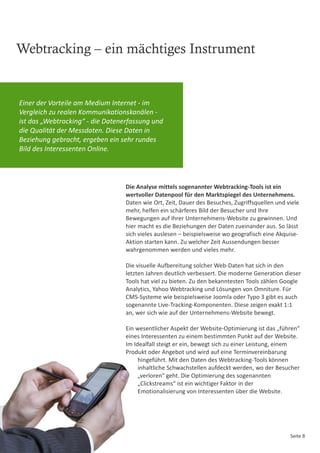 Webtracking – ein mächtiges Instrument


Einer der Vorteile am Medium Internet - im
Vergleich zu realen Kommunikationskanälen -
ist das „Webtracking“ - die Datenerfassung und
die Qualität der Messdaten. Diese Daten in
Beziehung gebracht, ergeben ein sehr rundes
Bild des Interessenten Online.




                                  Die Analyse mittels sogenannter Webtracking-Tools ist ein
                                  wertvoller Datenpool für den Marktspiegel des Unternehmens.
                                  Daten wie Ort, Zeit, Dauer des Besuches, Zugriffsquellen und viele
                                  mehr, helfen ein schärferes Bild der Besucher und Ihre
                                  Bewegungen auf Ihrer Unternehmens-Website zu gewinnen. Und
                                  hier macht es die Beziehungen der Daten zueinander aus. So lässt
                                  sich vieles auslesen – beispielsweise wo geografisch eine Akquise-
                                  Aktion starten kann. Zu welcher Zeit Aussendungen besser
                                  wahrgenommen werden und vieles mehr.

                                  Die visuelle Aufbereitung solcher Web-Daten hat sich in den
                                  letzten Jahren deutlich verbessert. Die moderne Generation dieser
                                  Tools hat viel zu bieten. Zu den bekanntesten Tools zählen Google
                                  Analytics, Yahoo Webtracking und Lösungen von Omniture. Für
                                  CMS-Systeme wie beispielsweise Joomla oder Typo 3 gibt es auch
                                  sogenannte Live-Tracking-Komponenten. Diese zeigen exakt 1:1
                                  an, wer sich wie auf der Unternehmens-Website bewegt.

                                  Ein wesentlicher Aspekt der Website-Optimierung ist das „führen“
                                  eines Interessenten zu einem bestimmten Punkt auf der Website.
                                  Im Idealfall steigt er ein, bewegt sich zu einer Leistung, einem
                                  Produkt oder Angebot und wird auf eine Terminvereinbarung
                                       hingeführt. Mit den Daten des Webtracking-Tools können
                                       inhaltliche Schwachstellen aufdeckt werden, wo der Besucher
                                       „verloren“ geht. Die Optimierung des sogenannten
                                       „Clickstreams“ ist ein wichtiger Faktor in der
                                       Emotionalisierung von Interessenten über die Website.




                                                                                                Seite 8
 