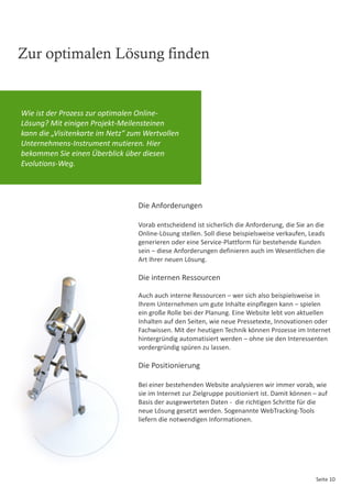 Zur optimalen Lösung finden


Wie ist der Prozess zur optimalen Online-
Lösung? Mit einigen Projekt-Meilensteinen
kann die „Visitenkarte im Netz“ zum Wertvollen
Unternehmens-Instrument mutieren. Hier
bekommen Sie einen Überblick über diesen
Evolutions-Weg.




                                  Die Anforderungen

                                  Vorab entscheidend ist sicherlich die Anforderung, die Sie an die
                                  Online-Lösung stellen. Soll diese beispielsweise verkaufen, Leads
                                  generieren oder eine Service-Plattform für bestehende Kunden
                                  sein – diese Anforderungen definieren auch im Wesentlichen die
                                  Art Ihrer neuen Lösung.

                                  Die internen Ressourcen

                                  Auch auch interne Ressourcen – wer sich also beispielsweise in
                                  Ihrem Unternehmen um gute Inhalte einpflegen kann – spielen
                                  ein große Rolle bei der Planung. Eine Website lebt von aktuellen
                                  Inhalten auf den Seiten, wie neue Pressetexte, Innovationen oder
                                  Fachwissen. Mit der heutigen Technik können Prozesse im Internet
                                  hintergründig automatisiert werden – ohne sie den Interessenten
                                  vordergründig spüren zu lassen.

                                  Die Positionierung

                                  Bei einer bestehenden Website analysieren wir immer vorab, wie
                                  sie im Internet zur Zielgruppe positioniert ist. Damit können – auf
                                  Basis der ausgewerteten Daten - die richtigen Schritte für die
                                  neue Lösung gesetzt werden. Sogenannte WebTracking-Tools
                                  liefern die notwendigen Informationen.




                                                                                                Seite 10
 
