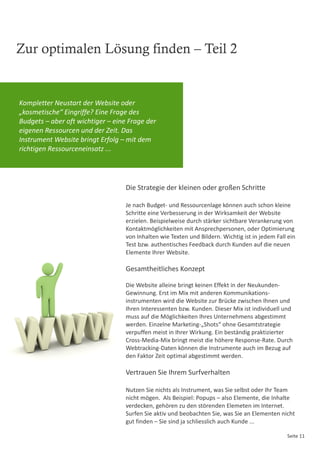 Zur optimalen Lösung finden – Teil 2


Kompletter Neustart der Website oder
„kosmetische“ Eingriffe? Eine Frage des
Budgets – aber oft wichtiger – eine Frage der
eigenen Ressourcen und der Zeit. Das
Instrument Website bringt Erfolg – mit dem
richtigen Ressourceneinsatz ...




                                   Die Strategie der kleinen oder großen Schritte

                                   Je nach Budget- und Ressourcenlage können auch schon kleine
                                   Schritte eine Verbesserung in der Wirksamkeit der Website
                                   erzielen. Beispielweise durch stärker sichtbare Verankerung von
                                   Kontaktmöglichkeiten mit Ansprechpersonen, oder Optimierung
                                   von Inhalten wie Texten und Bildern. Wichtig ist in jedem Fall ein
                                   Test bzw. authentisches Feedback durch Kunden auf die neuen
                                   Elemente Ihrer Website.

                                   Gesamtheitliches Konzept

                                   Die Website alleine bringt keinen Effekt in der Neukunden-
                                   Gewinnung. Erst im Mix mit anderen Kommunikations-
                                   instrumenten wird die Website zur Brücke zwischen Ihnen und
                                   Ihren Interessenten bzw. Kunden. Dieser Mix ist individuell und
                                   muss auf die Möglichkeiten Ihres Unternehmens abgestimmt
                                   werden. Einzelne Marketing-„Shots“ ohne Gesamtstrategie
                                   verpuffen meist in Ihrer Wirkung. Ein beständig praktizierter
                                   Cross-Media-Mix bringt meist die höhere Response-Rate. Durch
                                   Webtracking-Daten können die Instrumente auch im Bezug auf
                                   den Faktor Zeit optimal abgestimmt werden.

                                   Vertrauen Sie Ihrem Surfverhalten

                                   Nutzen Sie nichts als Instrument, was Sie selbst oder Ihr Team
                                   nicht mögen. Als Beispiel: Popups – also Elemente, die Inhalte
                                   verdecken, gehören zu den störenden Elemeten im Internet.
                                   Surfen Sie aktiv und beobachten Sie, was Sie an Elementen nicht
                                   gut finden – Sie sind ja schliesslich auch Kunde ...

                                                                                                 Seite 11
 