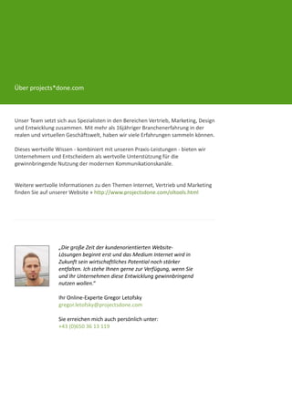 Über projects*done.com



Unser Team setzt sich aus Spezialisten in den Bereichen Vertrieb, Marketing, Design
und Entwicklung zusammen. Mit mehr als 16jähriger Branchenerfahrung in der
realen und virtuellen Geschäftswelt, haben wir viele Erfahrungen sammeln können.

Dieses wertvolle Wissen - kombiniert mit unseren Praxis-Leistungen - bieten wir
Unternehmern und Entscheidern als wertvolle Unterstützung für die
gewinnbringende Nutzung der modernen Kommunikationskanäle.


Weitere wertvolle Informationen zu den Themen Internet, Vertrieb und Marketing
finden Sie auf unserer Website » http://www.projectsdone.com/oltools.html




                  „Die große Zeit der kundenorientierten Website-
                  Lösungen beginnt erst und das Medium Internet wird in
                  Zukunft sein wirtschaftliches Potential noch stärker
                  entfalten. Ich stehe Ihnen gerne zur Verfügung, wenn Sie
                  und Ihr Unternehmen diese Entwicklung gewinnbringend
                  nutzen wollen.“

                  Ihr Online-Experte Gregor Letofsky
                  gregor.letofsky@projectsdone.com

                  Sie erreichen mich auch persönlich unter:
                  +43 (0)650 36 13 119
 