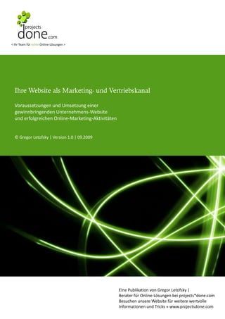 < Ihr Team für echte Online-Lösungen >




  Ihre Website als Marketing- und Vertriebskanal

  Voraussetzungen und Umsetzung einer
  gewinnbringenden Unternehmens-Website
  und erfolgreichen Online-Marketing-Aktivitäten


  © Gregor Letofsky | Version 1.0 | 09.2009




                                                   Eine Publikation von Gregor Letofsky |
                                                   Berater für Online-Lösungen bei projects*done.com
                                                   Besuchen unsere Website für weitere wertvolle
                                                   Informationen und Tricks » www.projectsdone.com
 