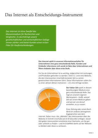 Das Internet als Entscheidungs-Instrument


Das Internet ist ohne Zweifel das
Massenmedium für Recherchen und
Vergleiche. Es durchdringt unsere
gesellschaftlichen und wirtschaftlichen Gefüge
immer stärker und bietet Kunden einen ersten
Filter für Kaufentscheidungen.




                                  Das Internet spielt in unserem Informationszeitalter für
                                  Unternehmen eine ganz entscheidende Rolle. Kunden und
                                  Einkäufer informieren sich vorab im Netz über Unternehmen und
                                  filtern Anbieter über diese erste Stufe.

                                  Für Sie als Unternehmer ist es wichtig, zielgerichtet mit Leistungen
                                  und Produkten gefunden zu werden. Und in 2. Linie eine Website,
                                  die den Interessenten innerhalb kürzester Zeit zu seinen
                                  gewünschten Informationen führt. Diese Informationen sollen ihn
                                  zu einer aktiven Aktion motivieren – z.B. eine Anfrage senden.

                                                                     Der Faktor Zeit spielt in diesem
                                                                     beschleunigten Medium eine
                                                                     ganz entscheidende Rolle. Das
                                                                     liegt an unserem eigenen
                                                                     Wertesystem – heißt, wieviel
                                                                     Zeit wir einem Medium geben
                                                                     und wie wir uns darauf
                                                                     einstellen, es zu nutzen.

                                                                    Einer Zeitung oder einem Buch
                                                                    Wird ein anderes Zeitsegment
                                                                    Zugesprochen wie dem
                                  Internet. Daher muss das „Abholen“ des Interessenten über die
                                  Website im Schnitt innerhalb von 8-10 Sekunden erfolgen. Soviel
                                  Zeit geben Interessenten emotional einer Startseite, um Sie gut
                                  oder schlecht zu finden – und im Endeffekt damit auf der Website
                                  zu bleiben oder diese zu verlassen.


                                                                                                  Seite 1
 
