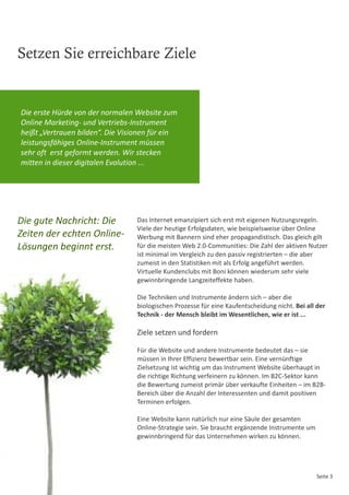 Setzen Sie erreichbare Ziele


Die erste Hürde von der normalen Website zum
Online Marketing- und Vertriebs-Instrument
heißt „Vertrauen bilden“. Die Visionen für ein
leistungsfähiges Online-Instrument müssen
sehr oft erst geformt werden. Wir stecken
mitten in dieser digitalen Evolution ...




Die gute Nachricht: Die           Das Internet emanzipiert sich erst mit eigenen Nutzungsregeln.
                                  Viele der heutige Erfolgsdaten, wie beispielsweise über Online
Zeiten der echten Online-         Werbung mit Bannern sind eher propagandistisch. Das gleich gilt
Lösungen beginnt erst.            für die meisten Web 2.0-Communities: Die Zahl der aktiven Nutzer
                                  ist minimal im Vergleich zu den passiv registrierten – die aber
                                  zumeist in den Statistiken mit als Erfolg angeführt werden.
                                  Virtuelle Kundenclubs mit Boni können wiederum sehr viele
                                  gewinnbringende Langzeiteffekte haben.

                                  Die Techniken und Instrumente ändern sich – aber die
                                  biologischen Prozesse für eine Kaufentscheidung nicht. Bei all der
                                  Technik - der Mensch bleibt im Wesentlichen, wie er ist ...

                                  Ziele setzen und fordern

                                  Für die Website und andere Instrumente bedeutet das – sie
                                  müssen in Ihrer Effizienz bewertbar sein. Eine vernünftige
                                  Zielsetzung ist wichtig um das Instrument Website überhaupt in
                                  die richtige Richtung verfeinern zu können. Im B2C-Sektor kann
                                  die Bewertung zumeist primär über verkaufte Einheiten – im B2B-
                                  Bereich über die Anzahl der Interessenten und damit positiven
                                  Terminen erfolgen.

                                  Eine Website kann natürlich nur eine Säule der gesamten
                                  Online-Strategie sein. Sie braucht ergänzende Instrumente um
                                  gewinnbringend für das Unternehmen wirken zu können.




                                                                                                 Seite 3
 
