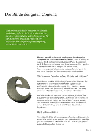 Die Bürde des guten Contents


Gute Inhalte sollen dem Besucher der Website
motivieren, tiefer in die Struktur einzutauchen,
damit er möglichst viele gute Informationen für
sich mitnimmt. Anders als Papier ist der
Bildschirm nicht so geduldig – besser gesagt,
der Besucher ist es nicht ...




                                   Eingangs habe ich es ja bereits geschrieben - 8-10 Sekunden
                                   Zeitspanne um den Interessenten abzuholen. Dabei ist wichtig zu
                                   wissen, daß 1. im Internet zuerst „gescannt“ und dann gelesen
                                   wird. 2. Elemente unbewusst vom Betrachter ausgefiltert werden
                                   – siehe Print-Inserate als Beispiel. Sie werden in der
                                   Wahrnehmung grossteils schon vorab ausgeklammert, weil sie
                                   durch das „Scannen“ als Werbung wahrgenommen werden.

                                   Wie kann man Besucher auf der Website weiterführen?

                                   Durch kurze, knackige Schlüsselbegriffe und -sätze. Diese Art der
                                   optischen und sprachlichen Anker haben Tageszeitungen
                                   perfektioniert. Betrachten Sie einmal aktiv Headlines – genau
                                   diese Art von kurzer, gebündelter Information – das „Neugierig
                                   machen“ - ist der Schlüssel zum Abholen von Interessenten.

                                   Diese Art von kurzen Headlines unterstützt das „Scannen“. Der
                                   Besucher muss keinen kompletten Absatz lesen um zu verstehen,
                                   worum es geht. Vermeiden Sie „Text-Wüsten“ - grosse Mengen
                                   Text können im Nicht-wissenschaftlichen Bereich abschreckend
                                   wirken Bieten Sie längere Texte als PDF zum Download und
                                   Drucken an.

                                   Optik soll unterstützen

                                   Vermeiden Sie Bilder ohne Aussage zum Text. Wenn Bilder von der
                                   Bildsprache keinen Bezug ergeben, sind sie reiner Ballast, der aber
                                   geladen werden muss. Man kann auch mit Stock-Images gute und
                                   passende Bildsprachen definieren.


                                                                                                  Seite 5
 