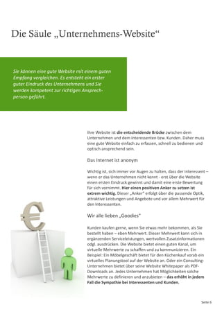 Die Säule „Unternehmens-Website“


Sie können eine gute Website mit einem guten
Empfang vergleichen. Es entsteht ein erster
guter Eindruck des Unternehmens und Sie
werden kompetent zur richtigen Ansprech-
person geführt.




                                 Ihre Website ist die entscheidende Brücke zwischen dem
                                 Unternehmen und dem Interessenten bzw. Kunden. Daher muss
                                 eine gute Website einfach zu erfassen, schnell zu bedienen und
                                 optisch ansprechend sein.

                                 Das Internet ist anonym

                                 Wichtig ist, sich immer vor Augen zu halten, dass der Interessent –
                                 wenn er das Unternehmen nicht kennt - erst über die Website
                                 einen ersten Eindruck gewinnt und damit eine erste Bewertung
                                 für sich vornimmt. Hier einen positiven Anker zu setzen ist
                                 extrem wichtig. Dieser „Anker“ erfolgt über die passende Optik,
                                 attraktive Leistungen und Angebote und vor allem Mehrwert für
                                 den Interessenten.

                                 Wir alle lieben „Goodies“

                                 Kunden kaufen gerne, wenn Sie etwas mehr bekommen, als Sie
                                 bestellt haben – eben Mehrwert. Dieser Mehrwert kann sich in
                                 ergänzenden Serviceleistungen, wertvollen Zusatzinformationen
                                 odgl. ausdrücken. Die Website bietet einen guten Kanal, um
                                 virtuelle Mehrwerte zu schaffen und zu kommunizieren. Ein
                                 Beispiel: Ein Möbelgeschäft bietet für den Küchenkauf vorab ein
                                 virtuelles Planungstool auf der Website an. Oder ein Consulting-
                                 Unternehmen bietet über seine Website Whitepaper als PDF-
                                 Downloads an. Jedes Unternehmen hat Möglichkeiten solche
                                 Mehrwerte zu definieren und anzubieten – das erhöht in jedem
                                 Fall die Sympathie bei Interessenten und Kunden.



                                                                                                Seite 6
 