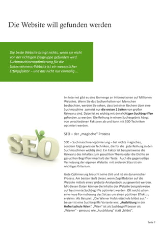 Die Website will gefunden werden


Die beste Website bringt nichts, wenn sie nicht
von der richtigen Zielgruppe gefunden wird.
Suchmaschinenoptimierung für die
Unternehmens-Website ist ein wesentlicher
Erfolgsfaktor – und das nicht nur einmalig ...




                                   Im Internet gibt es eine Unmenge an Informationen auf Millionen
                                   Websites. Wenn Sie das Suchverhalten von Menschen
                                   beobachten, werden Sie sehen, dass bei einer Rechere über eine
                                   Suchmaschine zumeist nur die ersten 2 Seiten von großer
                                   Relevanz sind. Dabei ist es wichtig mit den richtigen Suchbegriffen
                                   gefunden zu werden. Die Reihung in einem Suchergebnis hängt
                                   von verschiedenen Faktoren ab und kann mit SEO-Techniken
                                   optimiert werden.

                                   SEO – der „magische“ Prozess

                                   SEO – Suchmaschinenoptimierung – hat nichts magisches,
                                   sondern folgt gewissen Techniken, die für die gute Reihung in den
                                   Suchmaschinen wichtig sind. Ein Faktor ist beispielsweise die
                                   Relevanz des Inhaltes zum gesuchten Thema oder die Dichte an
                                   gesuchten Begriffen innerhalb der Texte. Auch die gegenseitige
                                   Vernetzung der eigenen Website mit anderen Sites ist ein
                                   wichtiges Kriterium.

                                   Gute Optimierung braucht seine Zeit und ist ein dynamischer
                                   Prozess. Am besten läuft dieser, wenn Zugriffsdaten auf die
                                   Website mittels eines Website-Analysetools ausgewertet werden.
                                   Mit diesen Daten können die Inhalte der Website beispielsweise
                                   auf bestimmte Suchbegriffe optimiert werden. Oft reicht schon
                                   eine neue Formulierung des Satzes um einen positiven Effekt zu
                                   erzielen. Als Beispiel: „Die Wiener Hofstreitschule bildet aus.“ -
                                   besser ist eine Suchbegriffs-Variante wie: „Ausbildung in der
                                   Hofreitschule Wien“. „Wien“ ist als Suchbegriff besser als
                                   „Wiener“ - genauso wie „Ausbildung“ statt „bildet“.


                                                                                                  Seite 7
 