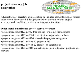 project secretary job 
description 
A typical project secretary job description be included elements such as: project 
secretary duties/responsibilities, project secretary qualifications, project 
secretary work conditions, project secretary job information… 
Other useful materials for project secretary career: 
• projectmanagement123.net/32-free-ebooks-for-project-management 
• projectmanagement123.net/64-free-project-management-templates 
• projectmanagement123.net/12-free-tools-for-project-management 
• projectmanagement123.net/top-70-project-KPIs 
• projectmanagement123.net/top-22-project-job-descriptions 
• projectmanagement123.net/111-project-management-interview-questions-and-answers 
 
