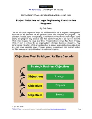 PM World Today – June 2011 (Vol. XIII, Issue VI)


                PM WORLD TODAY – FEATURED PAPER – JUNE 2011

       Project Selection in Large Engineering Construction
                             Programs

                                                   By Bob Prieto

One of the most important steps in implementation of a program management
approach is the selection of the projects which will comprise the program. This
selection process, done appropriately, is neither intuitively obvious nor simple. Done
poorly, the program may achieve less than optimum results or be exposed to risks
which may degrade its value over time. Project selection must flow from strategy
which in turn is defined by an organization’s strategic business objectives. Key
performance indicators which are established to assure strategic business objectives
are met, must cascade down through strategy assessment into overall project
portfolio assessment and ultimately into individual projects.




© 2011 Bob Prieto
PM World Today is a free monthly eJournal - Subscriptions available at http://www.pmworldtoday.net   Page 1
 
