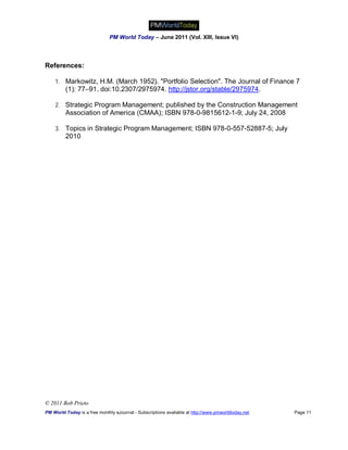 PM World Today – June 2011 (Vol. XIII, Issue VI)



References:

    1. Markowitz, H.M. (March 1952). "Portfolio Selection". The Journal of Finance 7
         (1): 77–91. doi:10.2307/2975974. http://jstor.org/stable/2975974.

    2. Strategic Program Management; published by the Construction Management
         Association of America (CMAA); ISBN 978-0-9815612-1-9; July 24, 2008

    3. Topics in Strategic Program Management; ISBN 978-0-557-52887-5; July
         2010




© 2011 Bob Prieto
PM World Today is a free monthly eJournal - Subscriptions available at http://www.pmworldtoday.net   Page 11
 