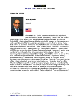 PM World Today – June 2011 (Vol. XIII, Issue VI)


About the Author


                               Bob Prieto

                               Author




                        Bob Prieto is a Senior Vice President of Fluor Corporation,
                        one of America’s largest engineering, construction and project
management firms, where he is responsible for strategy in support of the firm’s
Industrial & Infrastructure Group and its key clients. He focuses on the development,
delivery and oversight of large, complex projects worldwide. Prior to joining Fluor,
Bob served as chairman of Parsons Brinckerhoff Inc. He served as a member of the
executive committee of the National Center for Asia-Pacific Economic Cooperation, a
member of the Industry Leaders’ Council of the American Society of Civil Engineers
(ASCE), and co-founder of the Disaster Resource Network. He currently serves on a
number of committees looking at issues related to infrastructure delivery and
resiliency and disaster response and rebuilding. Until 2006 he served as one of three
U.S. presidential appointees to the Asia Pacific Economic Cooperation (APEC)
Business Advisory Council (ABAC) and previously served as chairman of the
Engineering and Construction Governors of The World Economic Forum and co-chair
of the infrastructure task force formed after September 11th by the New York City
Chamber of Commerce. He recently completed ten year tenure as a member of the
board of trustees of Polytechnic University of New York culminating in its merger with
New York University. Bob is the author of “Strategic Program Management”
published by the Construction Management Association of America (CMAA) and
more recently a companion work entitled “Topics in Strategic Program Management”.




© 2011 Bob Prieto
PM World Today is a free monthly eJournal - Subscriptions available at http://www.pmworldtoday.net   Page 12
 